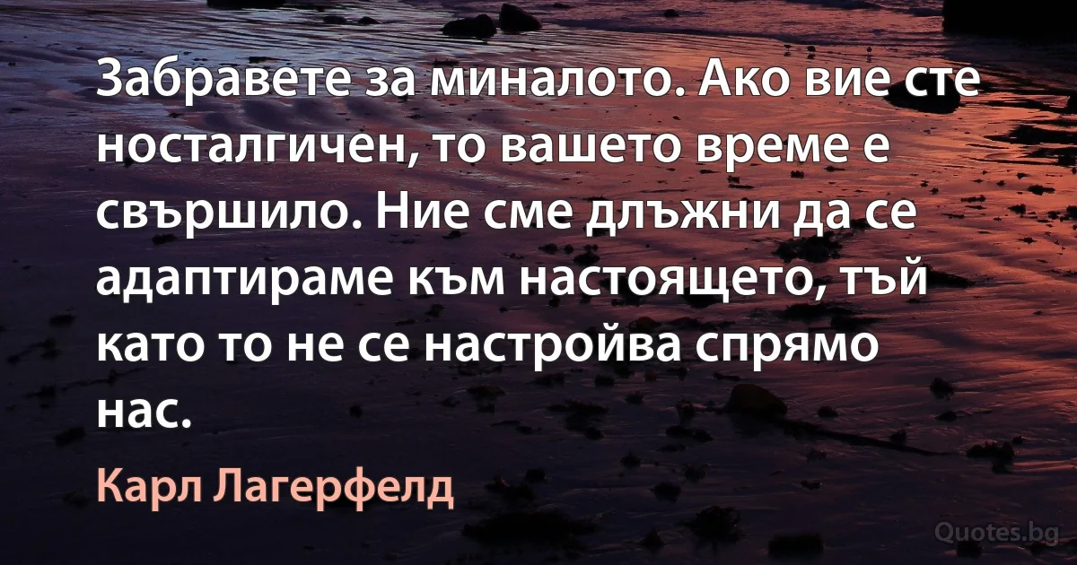 Забравете за миналото. Ако вие сте носталгичен, то вашето време е свършило. Ние сме длъжни да се адаптираме към настоящето, тъй като то не се настройва спрямо нас. (Карл Лагерфелд)