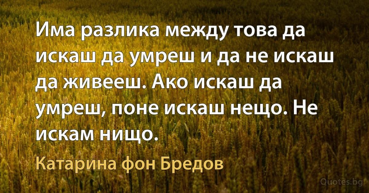 Има разлика между това да искаш да умреш и да не искаш да живееш. Ако искаш да умреш, поне искаш нещо. Не искам нищо. (Катарина фон Бредов)