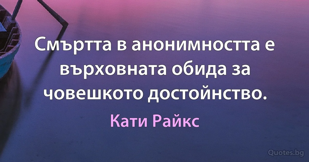 Смъртта в анонимността е върховната обида за човешкото достойнство. (Кати Райкс)