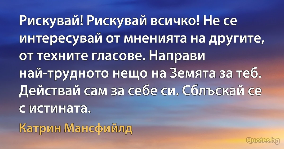 Рискувай! Рискувай всичко! Не се интересувай от мненията на другите, от техните гласове. Направи най-трудното нещо на Земята за теб. Действай сам за себе си. Сблъскай се с истината. (Катрин Мансфийлд)