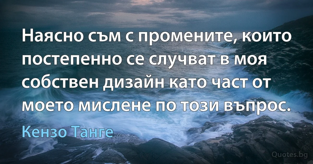 Наясно съм с промените, които постепенно се случват в моя собствен дизайн като част от моето мислене по този въпрос. (Кензо Танге)