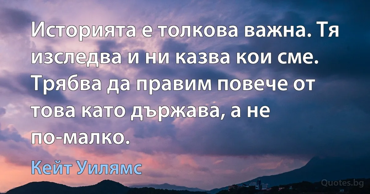 Историята е толкова важна. Тя изследва и ни казва кои сме. Трябва да правим повече от това като държава, а не по-малко. (Кейт Уилямс)