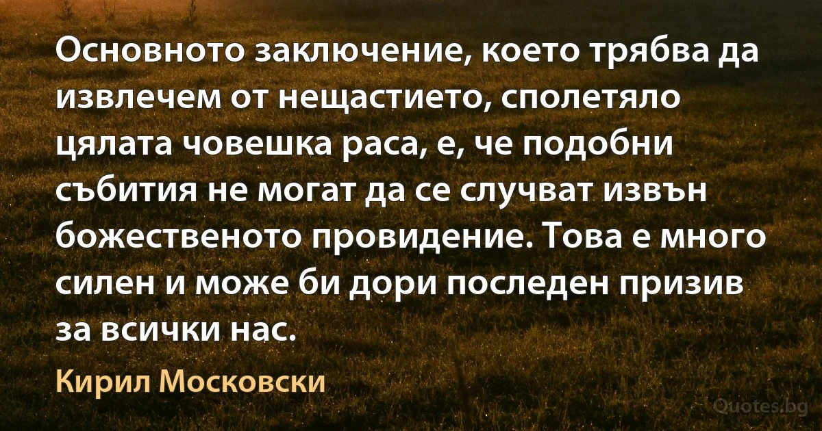 Основното заключение, което трябва да извлечем от нещастието, сполетяло цялата човешка раса, е, че подобни събития не могат да се случват извън божественото провидение. Това е много силен и може би дори последен призив за всички нас. (Кирил Московски)