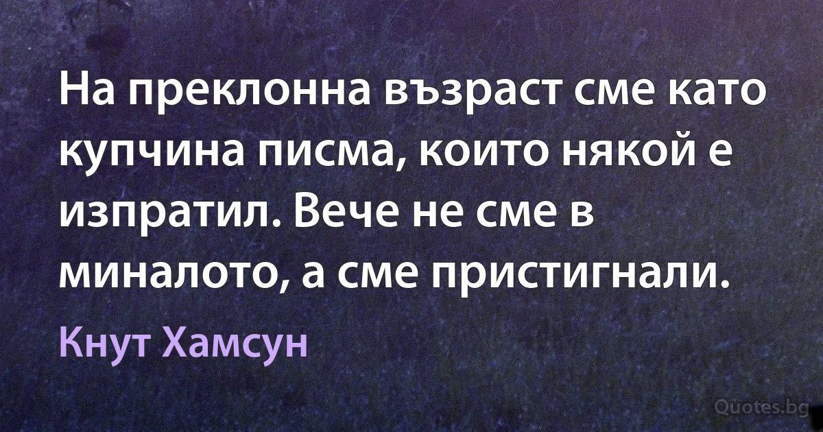 На преклонна възраст сме като купчина писма, които някой е изпратил. Вече не сме в миналото, а сме пристигнали. (Кнут Хамсун)