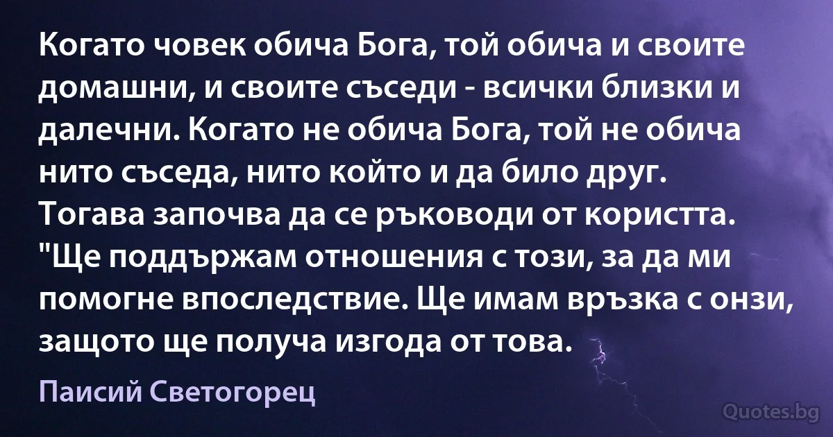 Когато човек обича Бога, той обича и своите домашни, и своите съседи - всички близки и далечни. Когато не обича Бога, той не обича нито съседа, нито който и да било друг. Тогава започва да се ръководи от користта. "Ще поддържам отношения с този, за да ми помогне впоследствие. Ще имам връзка с онзи, защото ще получа изгода от това. (Паисий Светогорец)