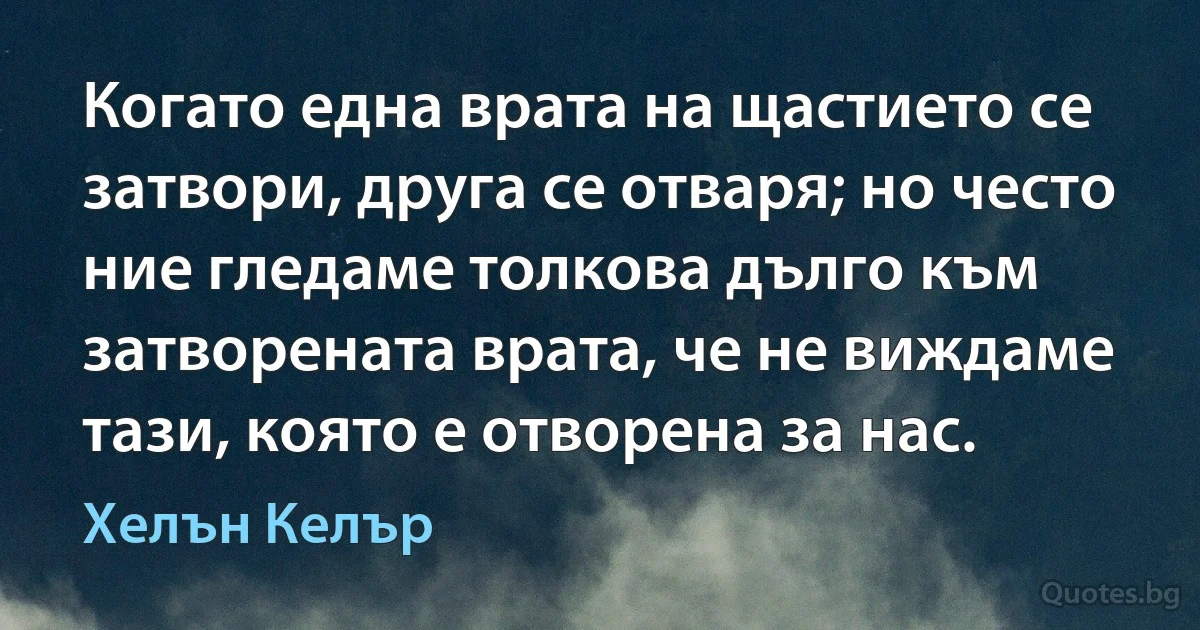 Когато една врата на щастието се затвори, друга се отваря; но често ние гледаме толкова дълго към затворената врата, че не виждаме тази, която е отворена за нас. (Хелън Келър)