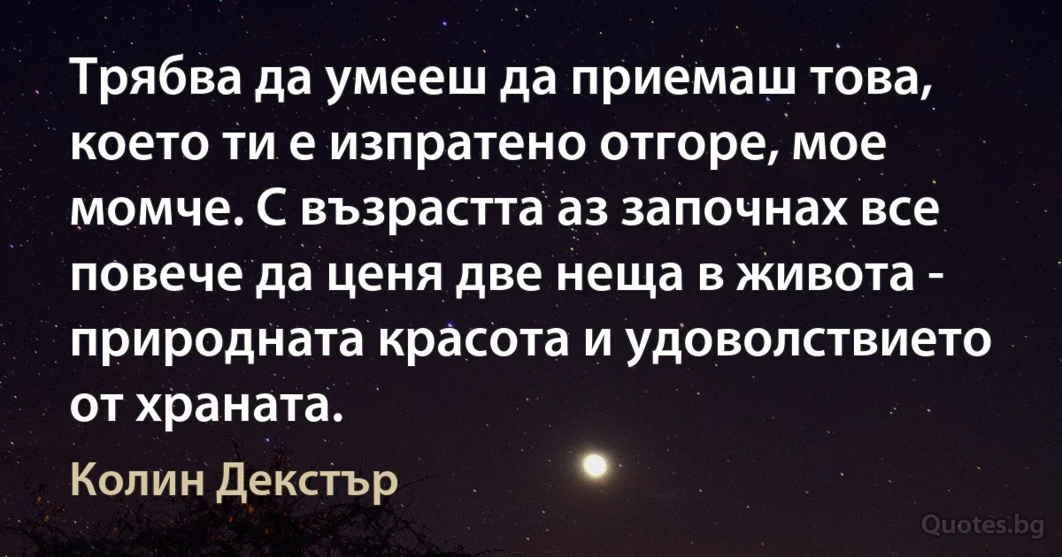 Трябва да умееш да приемаш това, което ти е изпратено отгоре, мое момче. С възрастта аз започнах все повече да ценя две неща в живота - природната красота и удоволствието от храната. (Колин Декстър)