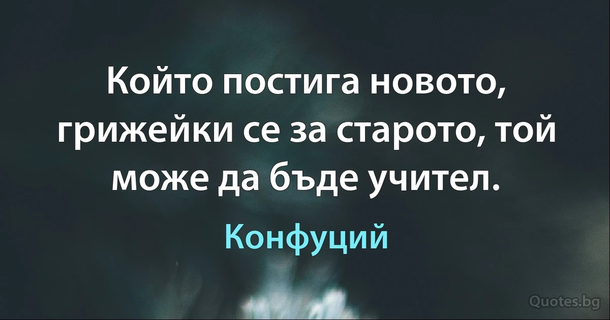 Който постига новото, грижейки се за старото, той може да бъде учител. (Конфуций)