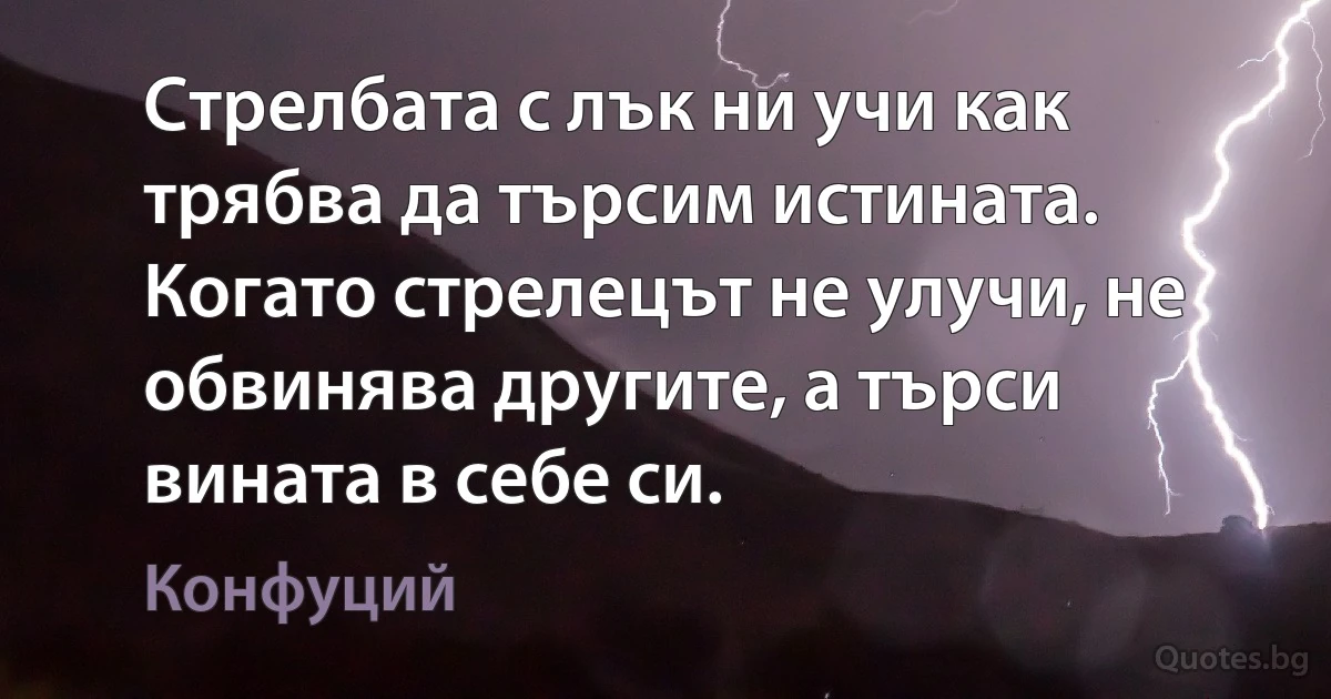 Стрелбата с лък ни учи как трябва да търсим истината. Когато стрелецът не улучи, не обвинява другите, а търси вината в себе си. (Конфуций)