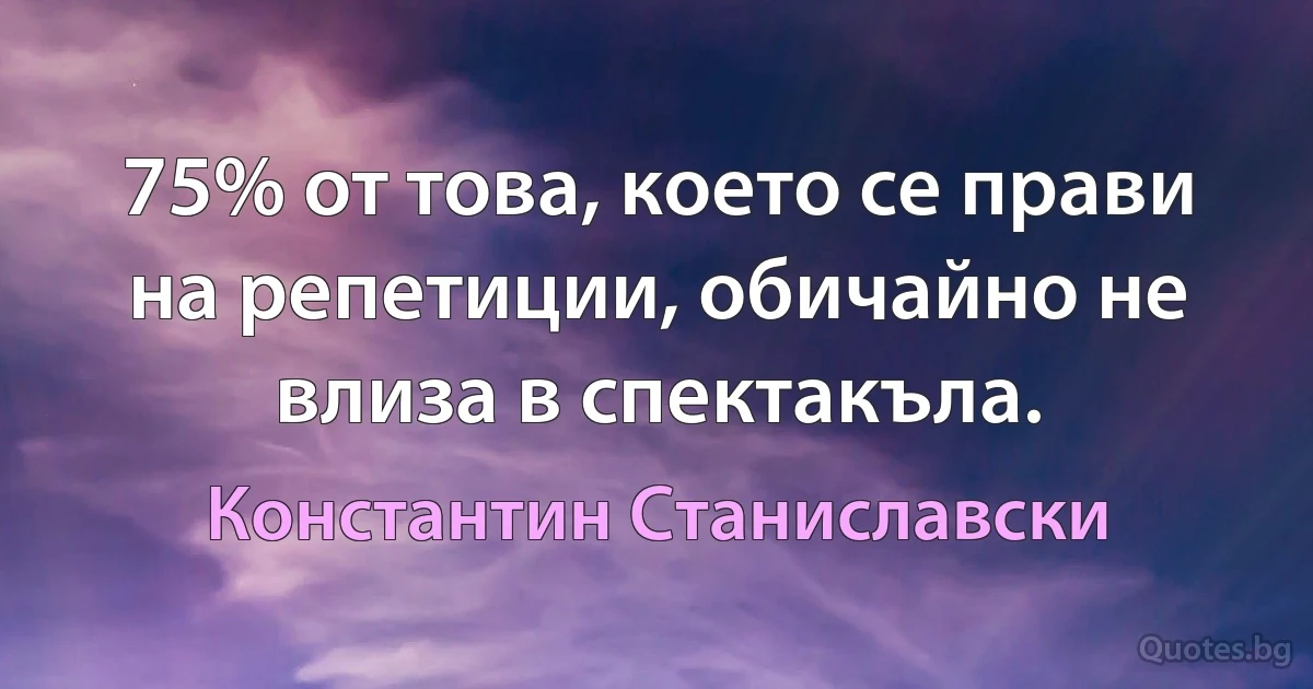 75% от това, което се прави на репетиции, обичайно не влиза в спектакъла. (Константин Станиславски)