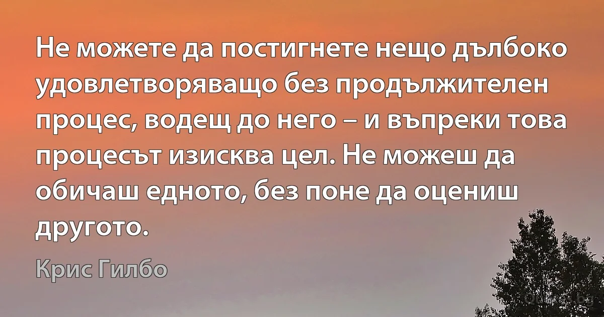 Не можете да постигнете нещо дълбоко удовлетворяващо без продължителен процес, водещ до него – и въпреки това процесът изисква цел. Не можеш да обичаш едното, без поне да оцениш другото. (Крис Гилбо)