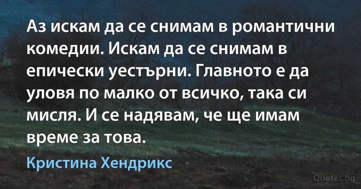 Аз искам да се снимам в романтични комедии. Искам да се снимам в епически уестърни. Главното е да уловя по малко от всичко, така си мисля. И се надявам, че ще имам време за това. (Кристина Хендрикс)