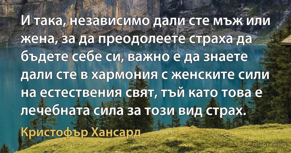 И така, независимо дали сте мъж или жена, за да преодолеете страха да бъдете себе си, важно е да знаете дали сте в хармония с женските сили на естествения свят, тъй като това е лечебната сила за този вид страх. (Кристофър Хансард)