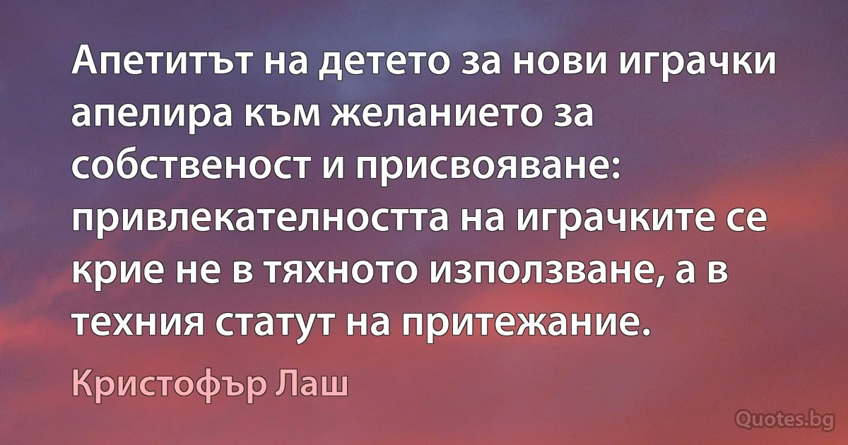 Апетитът на детето за нови играчки апелира към желанието за собственост и присвояване: привлекателността на играчките се крие не в тяхното използване, а в техния статут на притежание. (Кристофър Лаш)