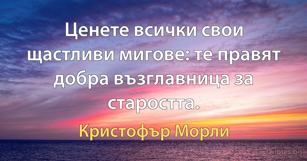 Ценете всички свои щастливи мигове: те правят добра възглавница за старостта. (Кристофър Морли)