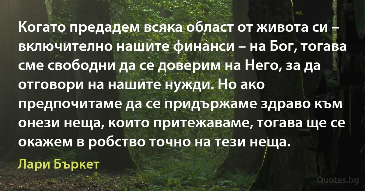 Когато предадем всяка област от живота си – включително нашите финанси – на Бог, тогава сме свободни да се доверим на Него, за да отговори на нашите нужди. Но ако предпочитаме да се придържаме здраво към онези неща, които притежаваме, тогава ще се окажем в робство точно на тези неща. (Лари Бъркет)