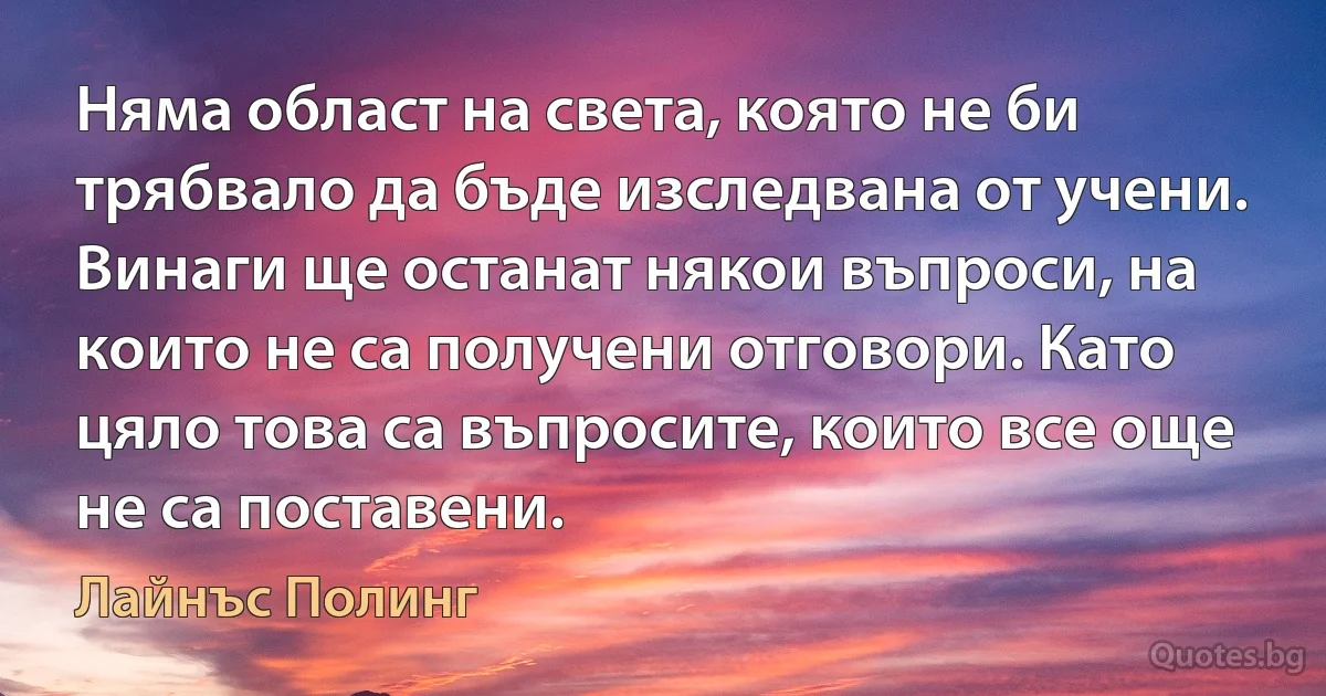 Няма област на света, която не би трябвало да бъде изследвана от учени. Винаги ще останат някои въпроси, на които не са получени отговори. Като цяло това са въпросите, които все още не са поставени. (Лайнъс Полинг)