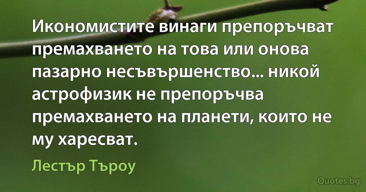 Икономистите винаги препоръчват премахването на това или онова пазарно несъвършенство... никой астрофизик не препоръчва премахването на планети, които не му харесват. (Лестър Търоу)