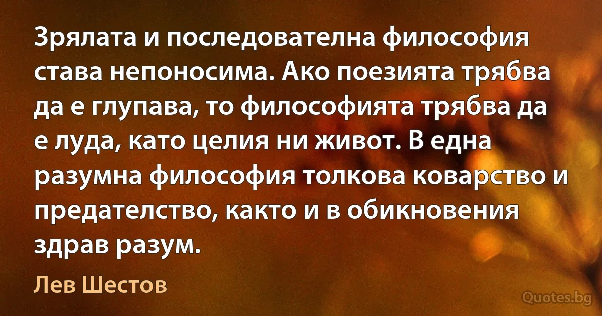 Зрялата и последователна философия става непоносима. Ако поезията трябва да е глупава, то философията трябва да е луда, като целия ни живот. В една разумна философия толкова коварство и предателство, както и в обикновения здрав разум. (Лев Шестов)