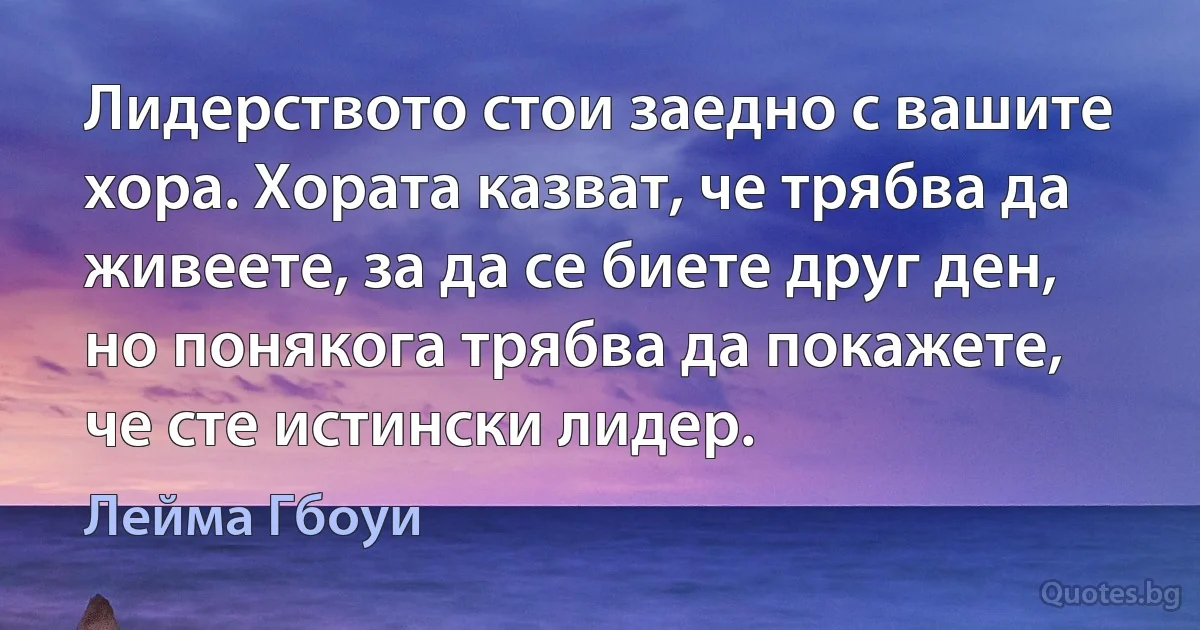 Лидерството стои заедно с вашите хора. Хората казват, че трябва да живеете, за да се биете друг ден, но понякога трябва да покажете, че сте истински лидер. (Лейма Гбоуи)