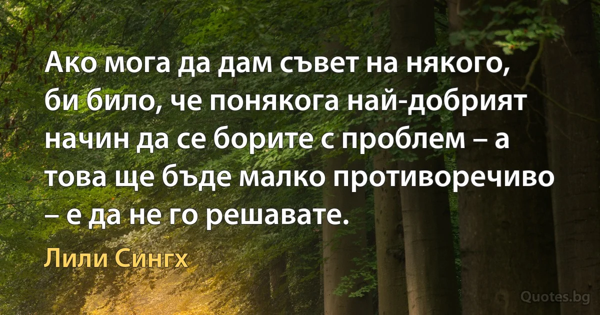 Ако мога да дам съвет на някого, би било, че понякога най-добрият начин да се борите с проблем – а това ще бъде малко противоречиво – е да не го решавате. (Лили Сингх)