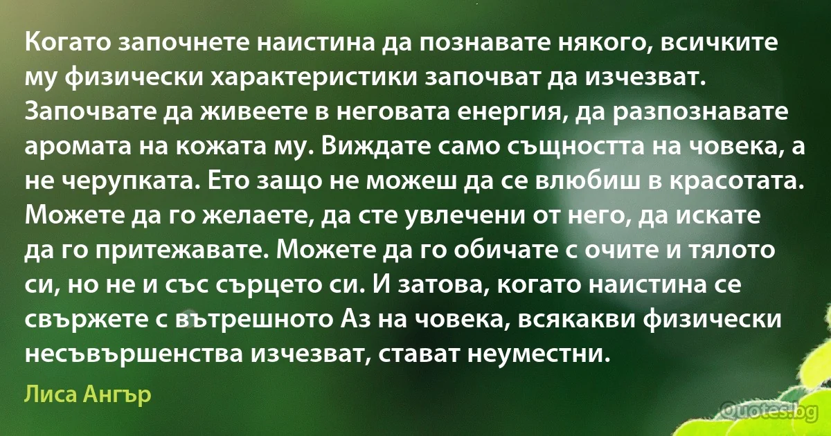 Когато започнете наистина да познавате някого, всичките му физически характеристики започват да изчезват. Започвате да живеете в неговата енергия, да разпознавате аромата на кожата му. Виждате само същността на човека, а не черупката. Ето защо не можеш да се влюбиш в красотата. Можете да го желаете, да сте увлечени от него, да искате да го притежавате. Можете да го обичате с очите и тялото си, но не и със сърцето си. И затова, когато наистина се свържете с вътрешното Аз на човека, всякакви физически несъвършенства изчезват, стават неуместни. (Лиса Ангър)