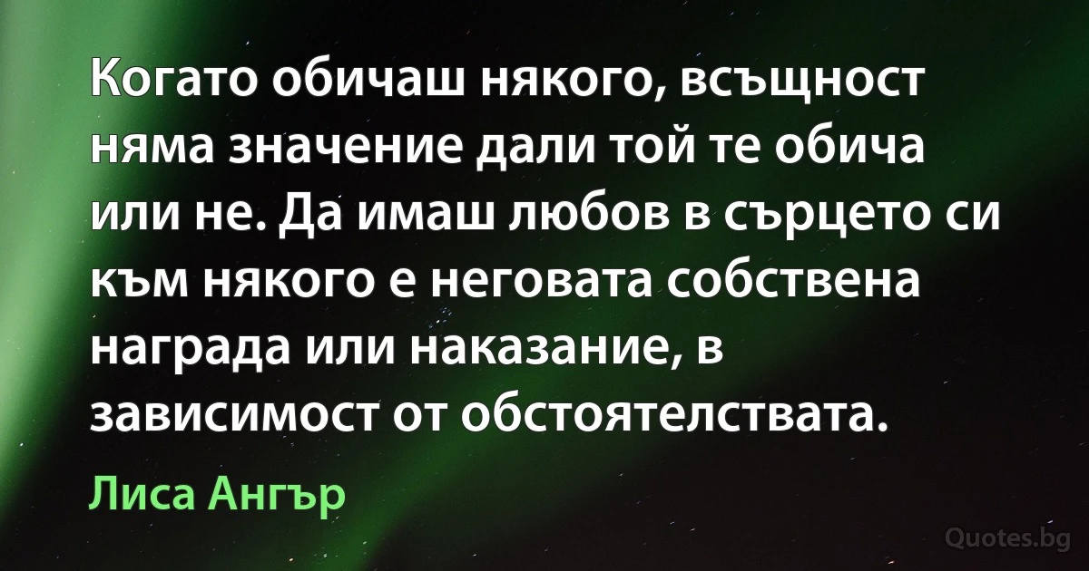 Когато обичаш някого, всъщност няма значение дали той те обича или не. Да имаш любов в сърцето си към някого е неговата собствена награда или наказание, в зависимост от обстоятелствата. (Лиса Ангър)