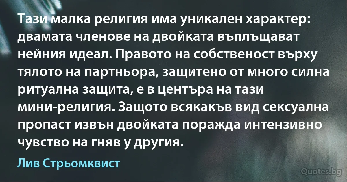 Тази малка религия има уникален характер: двамата членове на двойката въплъщават нейния идеал. Правото на собственост върху тялото на партньора, защитено от много силна ритуална защита, е в центъра на тази мини-религия. Защото всякакъв вид сексуална пропаст извън двойката поражда интензивно чувство на гняв у другия. (Лив Стрьомквист)