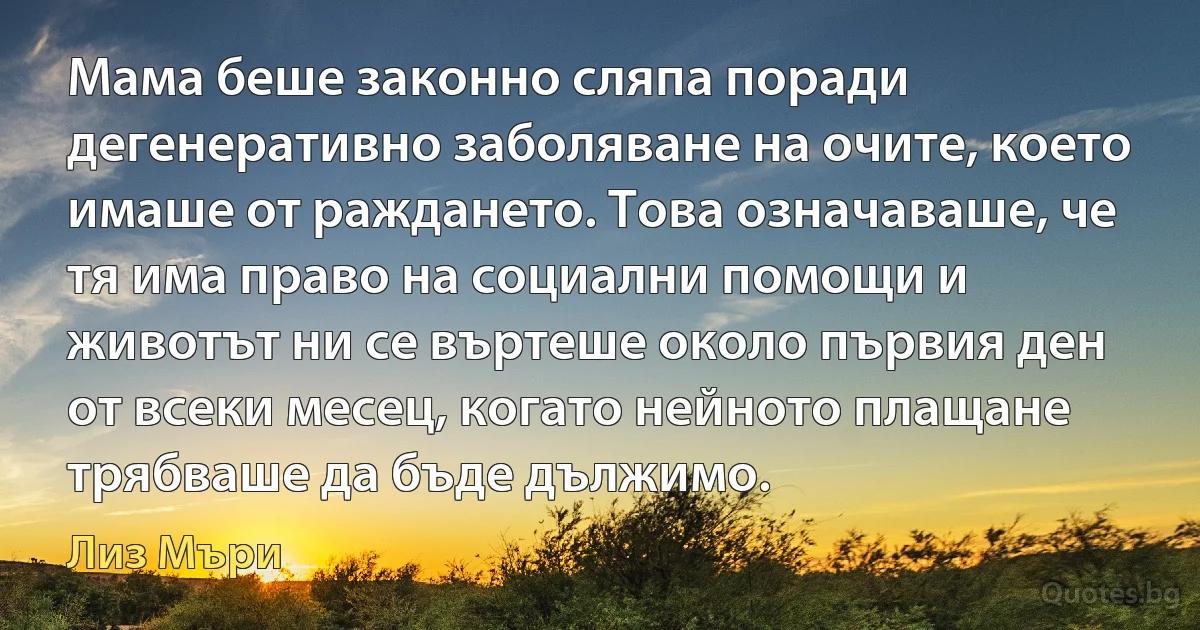 Мама беше законно сляпа поради дегенеративно заболяване на очите, което имаше от раждането. Това означаваше, че тя има право на социални помощи и животът ни се въртеше около първия ден от всеки месец, когато нейното плащане трябваше да бъде дължимо. (Лиз Мъри)