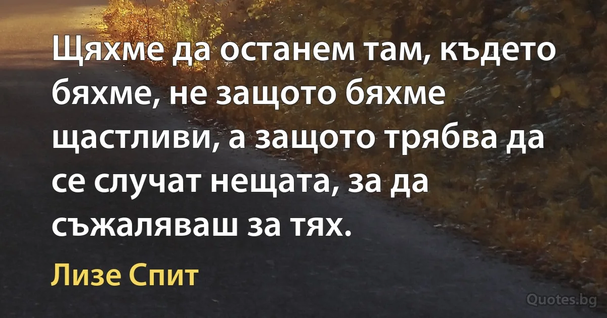 Щяхме да останем там, където бяхме, не защото бяхме щастливи, а защото трябва да се случат нещата, за да съжаляваш за тях. (Лизе Спит)