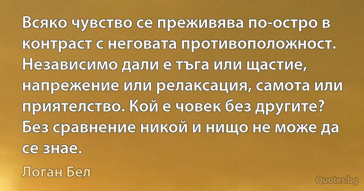 Всяко чувство се преживява по-остро в контраст с неговата противоположност. Независимо дали е тъга или щастие, напрежение или релаксация, самота или приятелство. Кой е човек без другите? Без сравнение никой и нищо не може да се знае. (Логан Бел)