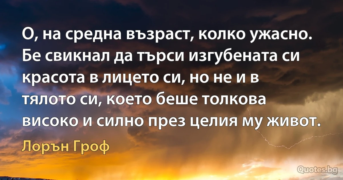 О, на средна възраст, колко ужасно. Бе свикнал да търси изгубената си красота в лицето си, но не и в тялото си, което беше толкова високо и силно през целия му живот. (Лорън Гроф)