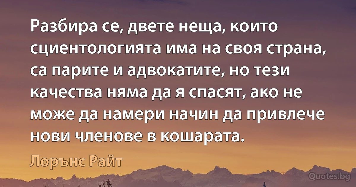 Разбира се, двете неща, които сциентологията има на своя страна, са парите и адвокатите, но тези качества няма да я спасят, ако не може да намери начин да привлече нови членове в кошарата. (Лорънс Райт)