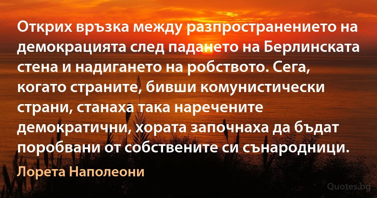 Открих връзка между разпространението на демокрацията след падането на Берлинската стена и надигането на робството. Сега, когато страните, бивши комунистически страни, станаха така наречените демократични, хората започнаха да бъдат поробвани от собствените си сънародници. (Лорета Наполеони)