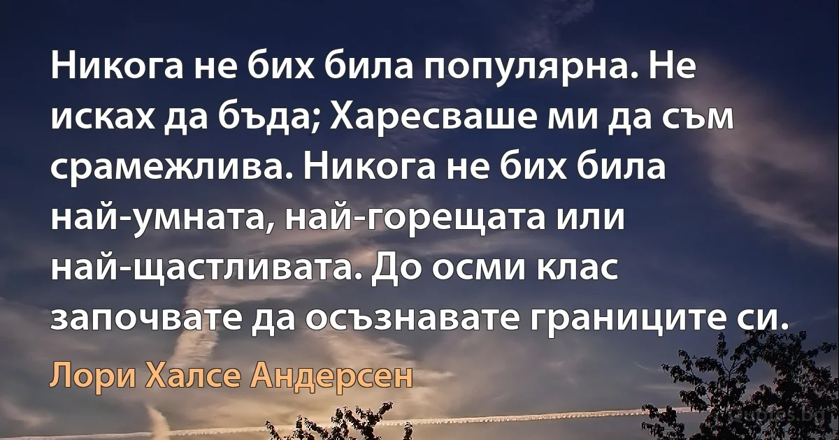 Никога не бих била популярна. Не исках да бъда; Харесваше ми да съм срамежлива. Никога не бих била най-умната, най-горещата или най-щастливата. До осми клас започвате да осъзнавате границите си. (Лори Халсе Андерсен)