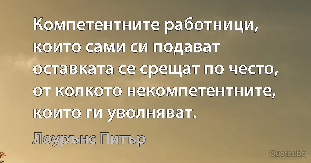 Компетентните работници, които сами си подават оставката се срещат по често, от колкото некомпетентните, които ги уволняват. (Лоурънс Питър)