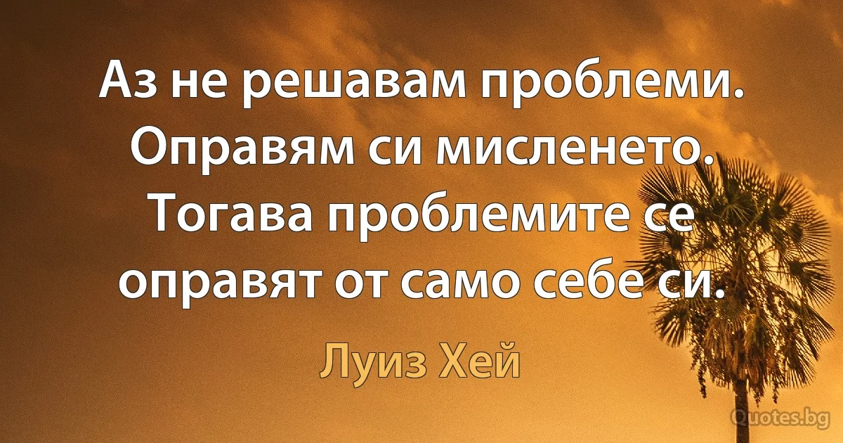 Аз не решавам проблеми. Оправям си мисленето. Тогава проблемите се оправят от само себе си. (Луиз Хей)