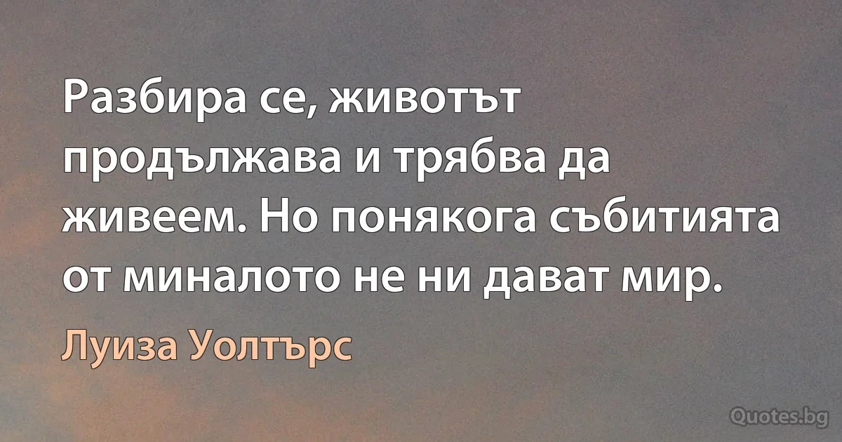 Разбира се, животът продължава и трябва да живеем. Но понякога събитията от миналото не ни дават мир. (Луиза Уолтърс)