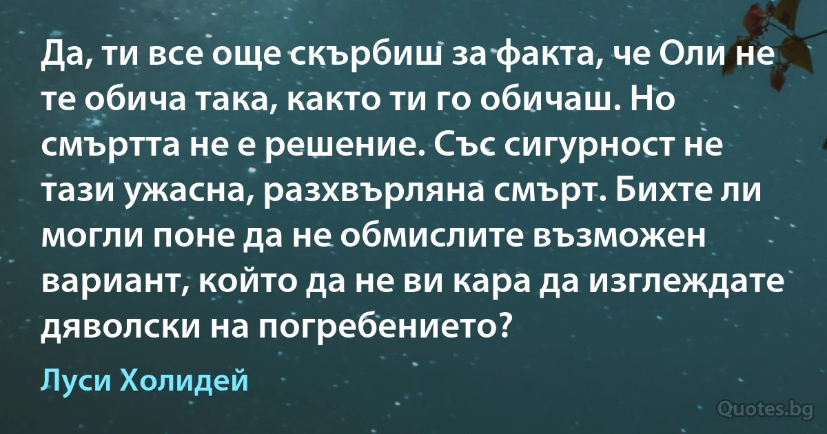 Да, ти все още скърбиш за факта, че Оли не те обича така, както ти го обичаш. Но смъртта не е решение. Със сигурност не тази ужасна, разхвърляна смърт. Бихте ли могли поне да не обмислите възможен вариант, който да не ви кара да изглеждате дяволски на погребението? (Луси Холидей)