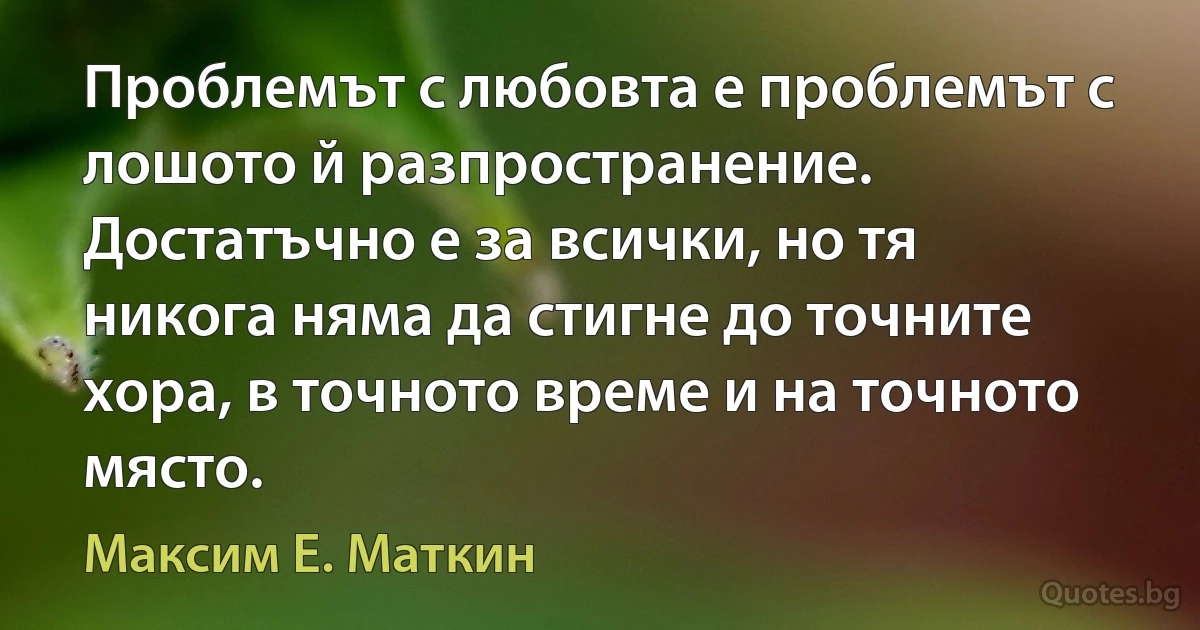 Проблемът с любовта е проблемът с лошото й разпространение. Достатъчно е за всички, но тя никога няма да стигне до точните хора, в точното време и на точното място. (Максим Е. Маткин)