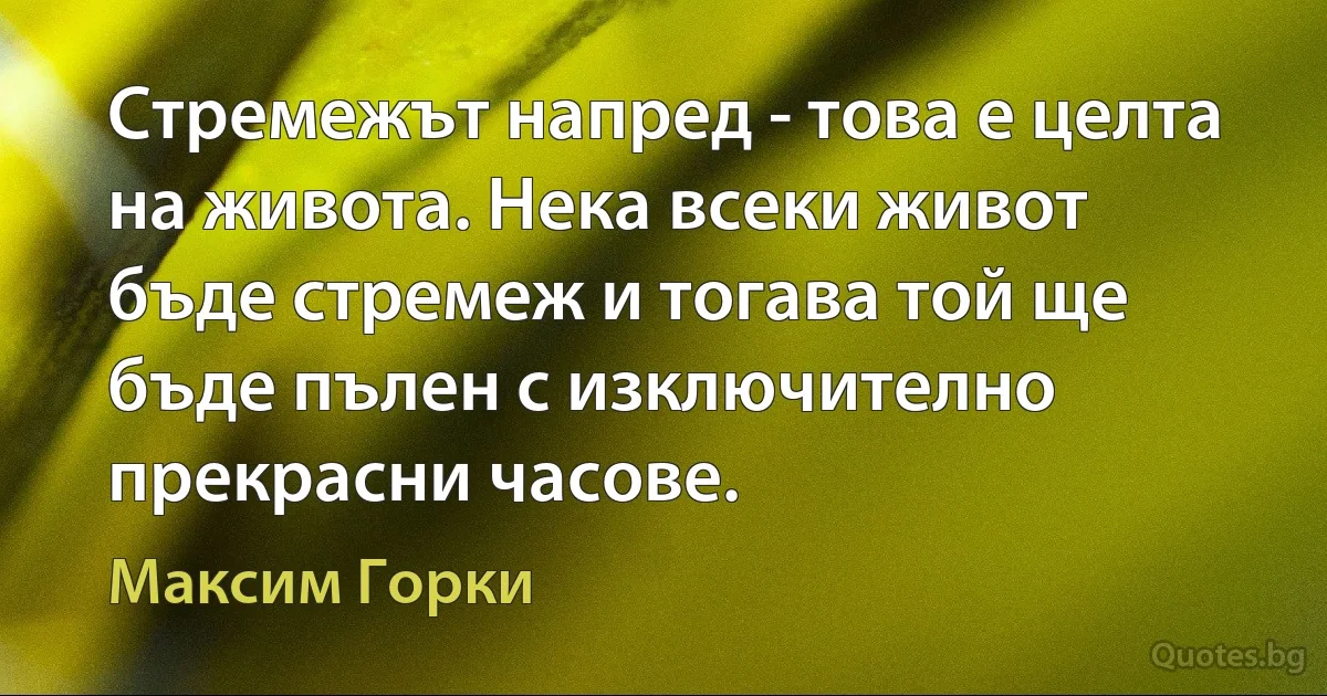 Стремежът напред - това е целта на живота. Нека всеки живот бъде стремеж и тогава той ще бъде пълен с изключително прекрасни часове. (Максим Горки)