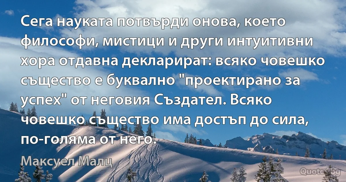 Сега науката потвърди онова, което философи, мистици и други интуитивни хора отдавна декларират: всяко човешко същество е буквално "проектирано за успех" от неговия Създател. Всяко човешко същество има достъп до сила, по-голяма от него. (Максуел Малц)