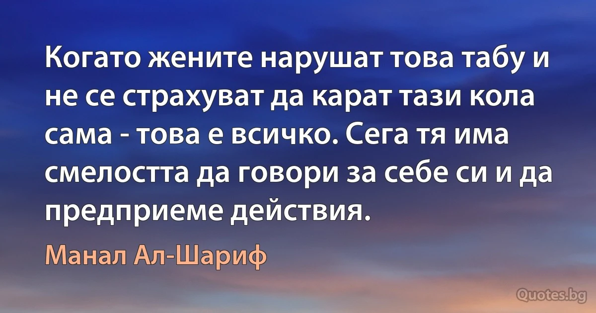 Когато жените нарушат това табу и не се страхуват да карат тази кола сама - това е всичко. Сега тя има смелостта да говори за себе си и да предприеме действия. (Манал Ал-Шариф)