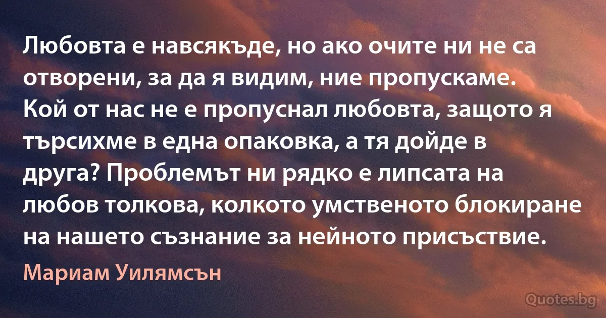 Любовта е навсякъде, но ако очите ни не са отворени, за да я видим, ние пропускаме. Кой от нас не е пропуснал любовта, защото я търсихме в една опаковка, а тя дойде в друга? Проблемът ни рядко е липсата на любов толкова, колкото умственото блокиране на нашето съзнание за нейното присъствие. (Мариам Уилямсън)