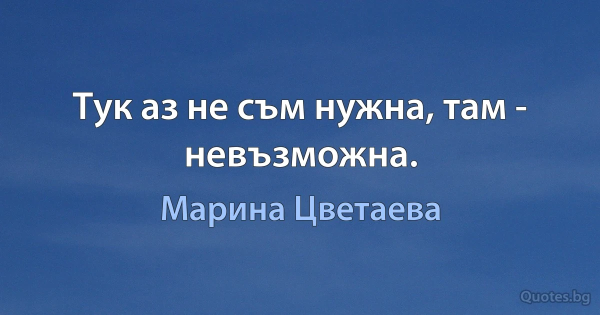 Тук аз не съм нужна, там - невъзможна. (Марина Цветаева)