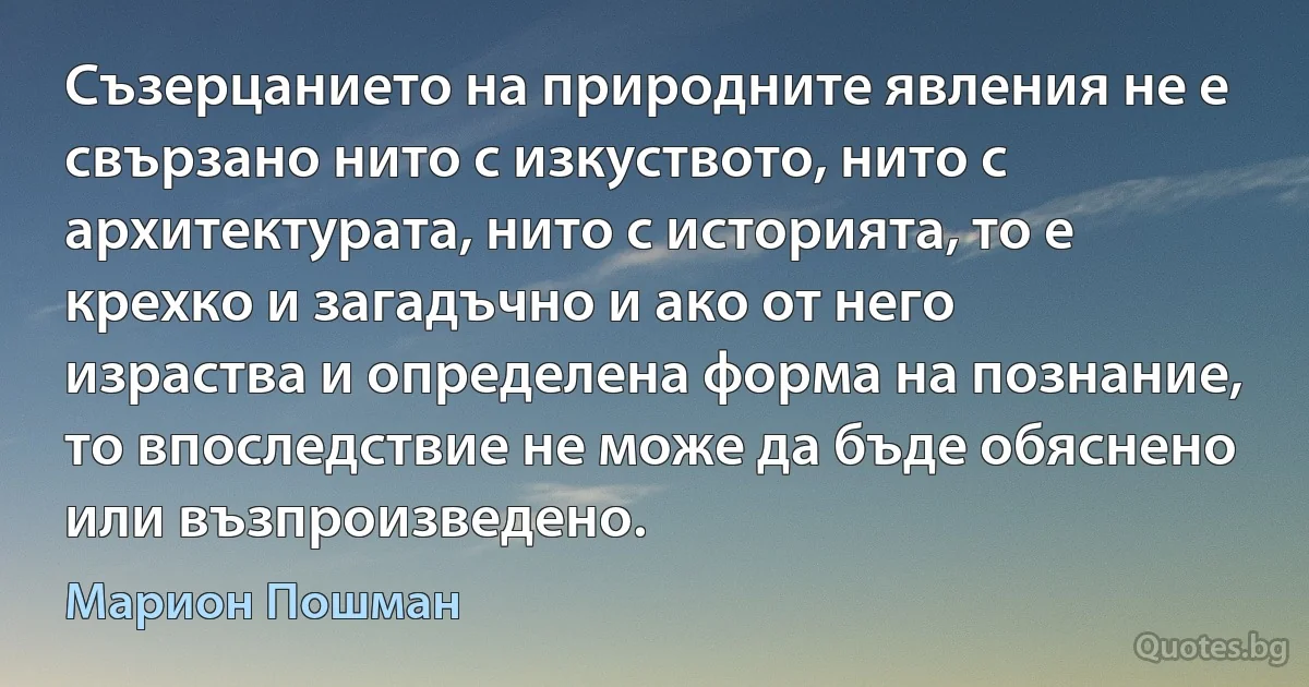 Съзерцанието на природните явления не е свързано нито с изкуството, нито с архитектурата, нито с историята, то е крехко и загадъчно и ако от него израства и определена форма на познание, то впоследствие не може да бъде обяснено или възпроизведено. (Марион Пошман)