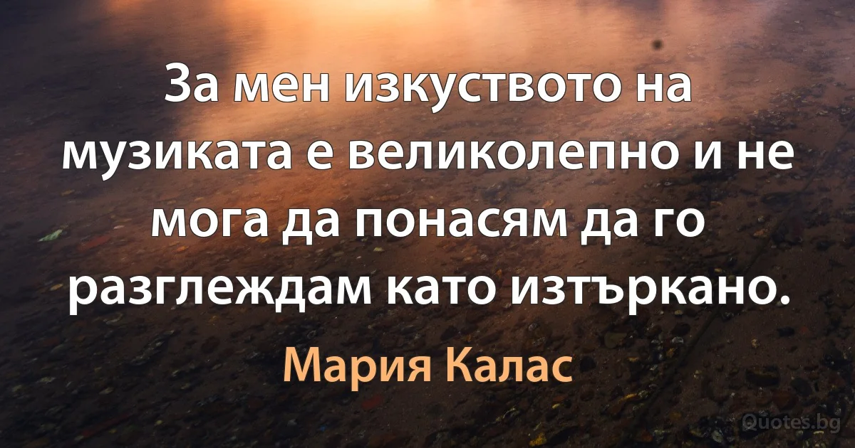 За мен изкуството на музиката е великолепно и не мога да понасям да го разглеждам като изтъркано. (Мария Калас)