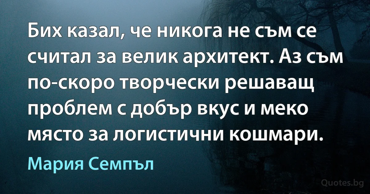 Бих казал, че никога не съм се считал за велик архитект. Аз съм по-скоро творчески решаващ проблем с добър вкус и меко място за логистични кошмари. (Мария Семпъл)