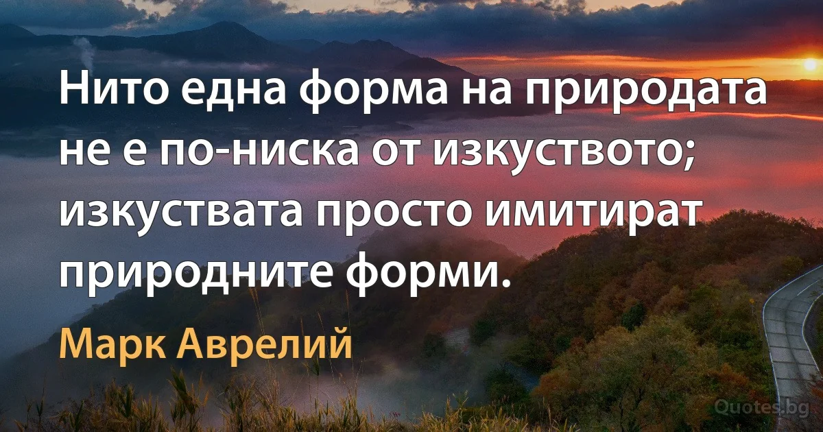 Нито една форма на природата не е по-ниска от изкуството; изкуствата просто имитират природните форми. (Марк Аврелий)