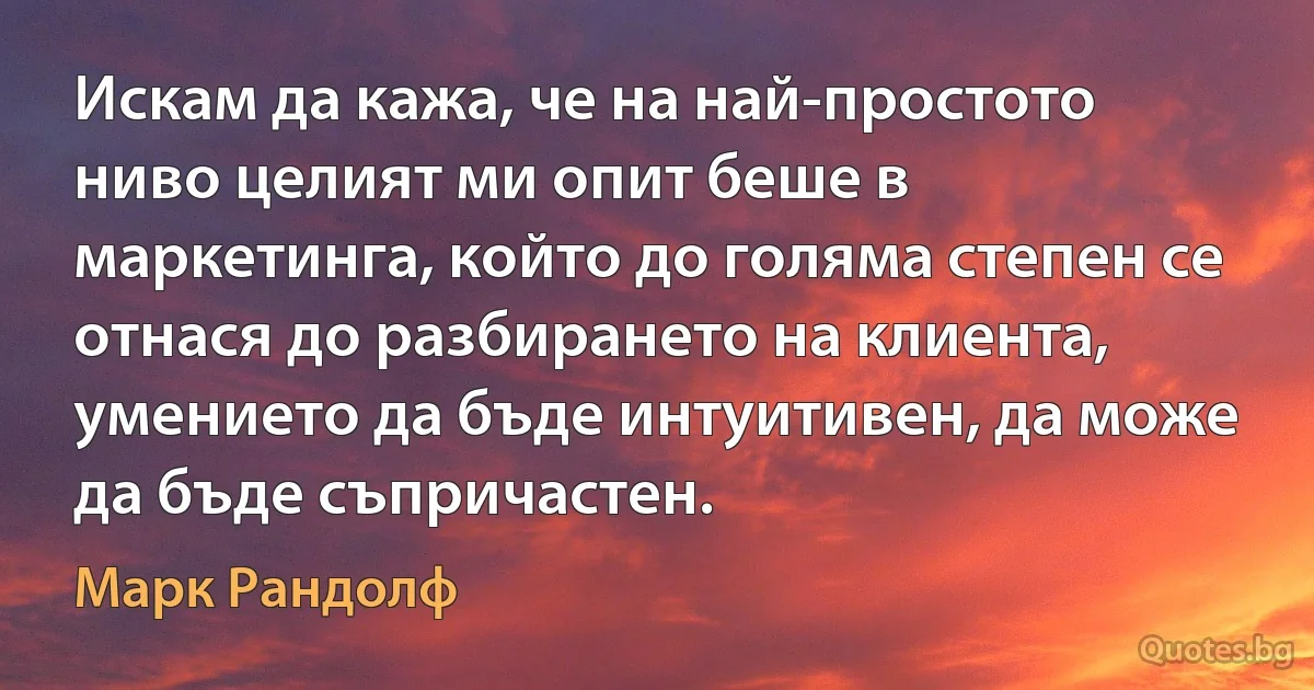 Искам да кажа, че на най-простото ниво целият ми опит беше в маркетинга, който до голяма степен се отнася до разбирането на клиента, умението да бъде интуитивен, да може да бъде съпричастен. (Марк Рандолф)